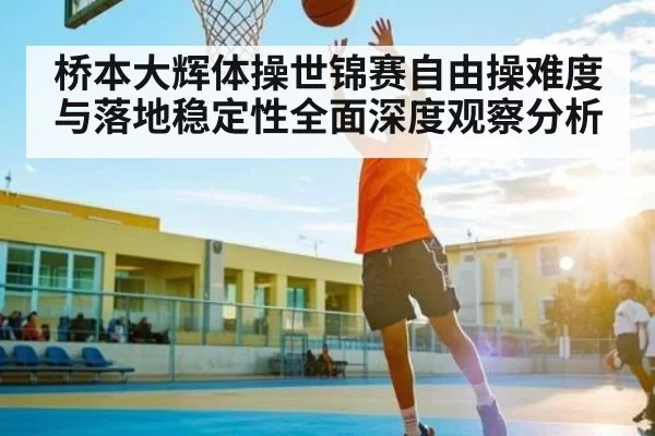 桥本大辉体操世锦赛自由操难度与落地稳定性全面深度观察分析